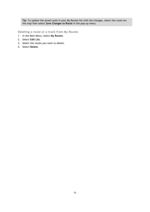 Page 7373 
 
 
 
Tip: To update the saved route in your My Routes list with the changes, select the route om 
the map then select Save Changes to Route in the pop-up menu. 
 
Deleting a route or a track from My Routes 
1. In the Main Menu, select My Routes. 
2. Select Edit List. 
3. Select the routes you want to delete. 
4. Select Delete.  