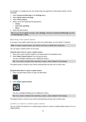 Page 7676 
 
 
 
For example, to change how you are warned when you approach a fixed speed camera, do the 
following: 
1. Select Sounds and Warnings in the Settings Menu. 
2. Select Speed camera warnings. 
3. Select Fixed cameras. 
4. Select one of the following warning options: 
 Always. 
 Only when speeding. 
 Never. 
5. Select the back button. 
Tip: To turn off all audible warnings, select Settings, followed by Sounds and Warnings and then 
set Warning type to None. 
 
Reporting a new speed camera 
If you...