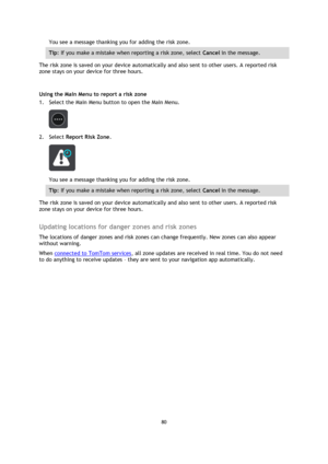 Page 8080 
 
 
 
You see a message thanking you for adding the risk zone. 
Tip: If you make a mistake when reporting a risk zone, select Cancel in the message. 
The risk zone is saved on your device automatically and also sent to other users. A reported risk 
zone stays on your device for three hours. 
 
Using the Main Menu to report a risk zone 
1. Select the Main Menu button to open the Main Menu. 
 
2. Select Report Risk Zone. 
 
You see a message thanking you for adding the risk zone. 
Tip: If you make a...