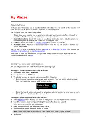 Page 8181 
 
 
 
About My Places 
My Places provides an easy way to select a location without the need to search for the location each 
time. You can use My Places to create a collection of useful addresses. 
The following items are always in My Places: 
 Home - Your home location can be your home address or somewhere you often visit, such as 
your office. This feature provides an easy way to navigate there. 
 Recent destinations - Select this button to select your destination from a list of locations you...