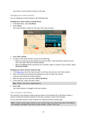 Page 8282 
 
 
 
Your home or work location is shown on the map.  
Changing your home location 
You can change your home location in the following ways. 
Changing your home location using My Places 
1. In the Main Menu, select My Places. 
2. Select Home. 
Your home location is shown on the map, with a pop-up menu. 
 
3. Select Edit Location. 
4. To select a new home location, do one of the following: 
 Zoom in on the map at the location you want to select. Press and hold to select the loca-
tion, then select...