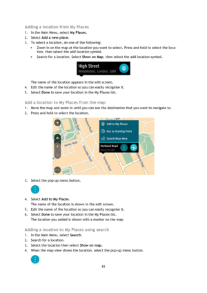 Page 8383 
 
 
 
Adding a location from My Places 
1. In the Main Menu, select My Places. 
2. Select Add a new place. 
3. To select a location, do one of the following: 
 Zoom in on the map at the location you want to select. Press and hold to select the loca-
tion, then select the add location symbol. 
 Search for a location. Select Show on Map, then select the add location symbol. 
 
The name of the location appears in the edit screen. 
4. Edit the name of the location so you can easily recognise it. 
5....