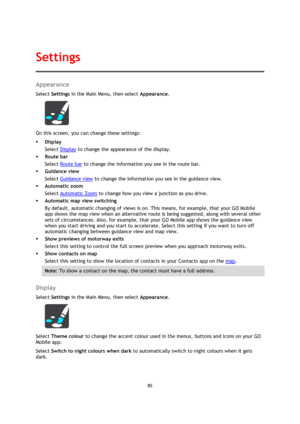 Page 8585 
 
 
 
Appearance 
Select Settings in the Main Menu, then select Appearance. 
 
On this screen, you can change these settings: 
 Display 
Select Display to change the appearance of the display. 
 Route bar 
Select Route bar to change the information you see in the route bar. 
 Guidance view 
Select Guidance view to change the information you see in the guidance view. 
 Automatic zoom 
Select Automatic Zoom to change how you view a junction as you drive. 
 Automatic map view switching 
By default,...