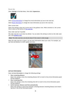 Page 8686 
 
 
 
Route Bar 
Select Settings in the Main Menu, then select Appearance.  
 
Select Arrival information to change the arrival information you see in the route bar. 
Select Route information to change the route information you see on the route bar. 
Show current time 
Select this setting to show the current time in the guidance view. When switched on, the current 
time is shown at the bottom of the route bar. 
Show wide route bar if possible 
The wide route bar is not shown by default. You can...