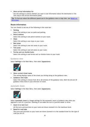 Page 8787 
 
 
 
 Show arrival information for 
Use this setting to control whether you want to see information about the destination or the 
next stop in the arrival information panel. 
Tip: To find out where the different panels are in the guidance view or map view, see Whats on 
the screen. 
 
Route Information 
You can choose to see any of the following in the route bar:  
 Parking 
Select this setting to see car parks and parking. 
 Petrol stations 
Select this setting to see petrol stations on your...