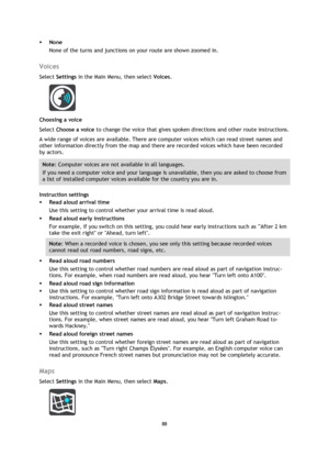 Page 8888 
 
 
 
 None 
None of the turns and junctions on your route are shown zoomed in.  
Voices 
Select Settings in the Main Menu, then select Voices.  
 
Choosing a voice 
Select Choose a voice to change the voice that gives spoken directions and other route instructions. 
A wide range of voices are available. There are computer voices which can read street names and 
other information directly from the map and there are recorded voices which have been recorded 
by actors. 
Note: Computer voices are not...