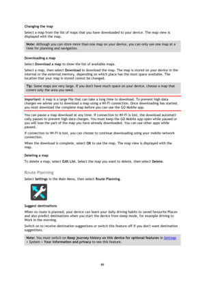 Page 8989 
 
 
 
Changing the map 
Select a map from the list of maps that you have downloaded to your device. The map view is 
displayed with the map. 
Note: Although you can store more than one map on your device, you can only use one map at a 
time for planning and navigation. 
Downloading a map 
Select Download a map to show the list of available maps. 
Select a map, then select Download to download the map. The map is stored on your device in the 
internal or the external memory, depending on which place...