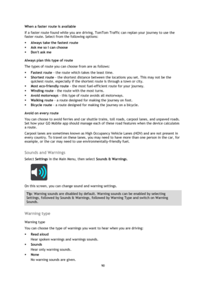 Page 9090 
 
 
 
When a faster route is available 
If a faster route found while you are driving, TomTom Traffic can replan your journey to use the 
faster route. Select from the following options: 
 Always take the fastest route 
 Ask me so I can choose 
 Dont ask me  
Always plan this type of route 
The types of route you can choose from are as follows:  
 Fastest route - the route which takes the least time.  
 Shortest route - the shortest distance between the locations you set. This may not be the...