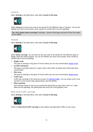 Page 9191 
 
 
 
Cameras 
Select Settings in the Main Menu, then select Sounds & Warnings.  
 
Select Cameras to set how you want to be warned for the different types of cameras. You can set 
whether you want to be warned, never warned or warned only if you are speeding. 
Tip: When Speed camera warnings in Settings > Sounds & Warnings switched off then this option 
is not visible. 
 
Hazards 
Select Settings in the Main Menu, then select Sounds & Warnings.  
 
Select Safety warnings. You can then set how you...
