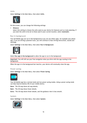 Page 9292 
 
 
 
Units 
Select Settings in the Main Menu, then select Units. 
 
On this screen, you can change the following settings: 
 Distance 
Select this setting to choose the units used on your device for features such as route planning. If 
you want the units to be set to those used in your current location, select Automatic.  
Run in background 
Your GO Mobile app can run in the background so you can use others apps, for example your phone 
app. If you are driving a planned route, you will continue to...
