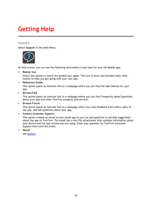 Page 9494 
 
 
 
Support 
Select Support in the Main Menu.  
 
On this screen, you can see the following information to get help for your GO Mobile app: 
 Replay tour 
Select this option to watch the guided tour again. The tour is short and includes basic infor-
mation to help you get going with your new app. 
 Reference Guide 
This option opens an Internet link to a webpage where you can find the User Manual for your 
app. 
 Browse FAQ 
This option opens an Internet link to a webpage where you can find...