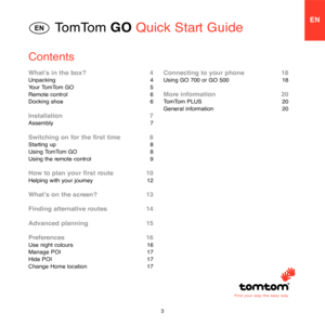 Page 13
TomTom GO Quick Start GuideEN
Contents
What’s in the box?   4Unpacking   4
Your TomTom GO   5
Remote control   6
Docking shoe   6
Installation   7Assembly   7
Switching on for the first time   8Starting up   8
Using TomTom GO   8
Using the remote control   9
How to plan your first route   10Helping with your journey   12
What’s on the screen?   13
Finding alternative routes   14
Advanced planning   15
Preferences   16Use night colours   16
Manage POI   17
Hide POI   17
Change Home location   17
Find...