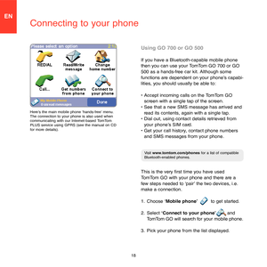 Page 1618
EN
Connecting to your phone
Using GO 700 or GO 500
If you have a Bluetooth-capable mobile phone 
then you can use your TomTom GO 700 or GO 
500 as a hands-free car kit. Although some 
functions are dependent on your phone’s capabi-
lities, you should usually be able to:
•  Accept incoming calls on the TomTom GO 
screen with a single tap of the screen. 
•  See that a new SMS message has arrived and 
read its contents, again with a single tap. 
•  Dial out, using contact details retrieved from 
your...