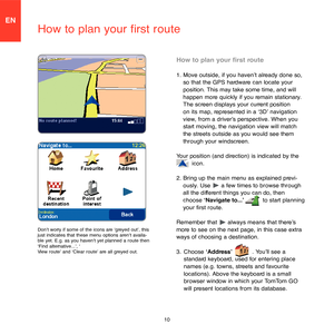 Page 810
EN
How to plan your first route
How to plan your first route
1.  Move outside, if you haven’t already done so, 
so that the GPS hardware can locate your 
position. This may take some time, and will 
happen more quickly if you remain stationary. 
The screen displays your current position 
on its map, represented in a ‘3D’ navigation 
view, from a driver’s perspective. When you 
start moving, the navigation view will match 
the streets outside as you would see them 
through your windscreen.
Your...