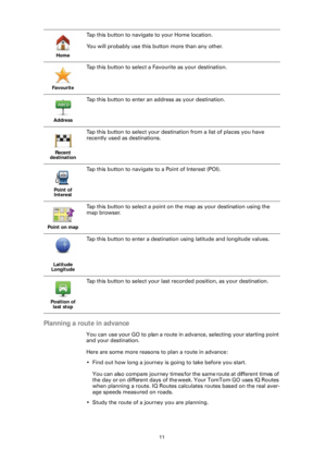 Page 1111
Planning a route in advance
You can use your GO to plan a route in advance, selecting your starting point 
and your destination.
Here are some more reasons to plan a route in advance:
• Find out how long a journey is going to take before you start.
You can also compare journey times for  the same route at different times of 
the day or on different days of the week. Your TomTom GO uses IQ Routes 
when planning a route. IQ Routes calculates routes based on the real aver-
age speeds measured on roads.
•...
