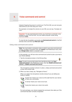 Page 14Voice command and control5.
14
Voice command and controlInstead of tapping the screen to control your TomTom GO, you can now give 
instructions to your GO using your voice.
For example, to increase the volume on  your GO, you can say, "Increase vol-
ume."
Important: To use command and control, you must have a computer voice 
installed on your TomTom GO. You can install computer voices using 
TomTom HOME.
To view the list of available commands, tap  Command and control in the Pref-
erences menu...