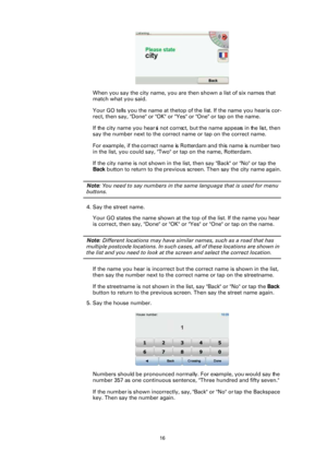 Page 1616
When you say the city name, you are then shown a list of six names that  
match what you said.
Your GO tells you the name at the top of the list. If the name you hear is cor-
rect, then say, "Done" or "OK" or  "Yes" or "One" or tap on the name.
If the city name you hear is not correct, but the name appears in the list, then 
say the number next to the correct name or tap on the correct name.
For example, if the correct name is Rotterdam and this name is number two 
in...