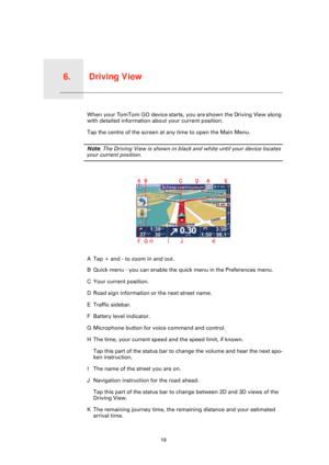 Page 19Driving View6.
19
Driving ViewWhen your TomTom GO device starts, you are shown the Driving View along 
with detailed information about your current position.
Tap the centre of the screen at any time to open the Main Menu.
Note: The Driving View is shown in black and white until your device locates 
your current position.
ATap + and - to zoom in and out.
B Quick menu - you can enable the quick menu in the Preferences menu.
C Your current position.
D Road sign information or the next street name.
E Traffic...