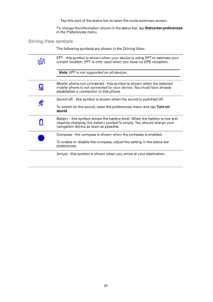 Page 2020
Tap this part of the status bar to open the route summary screen.
To change the information shown in the status bar, tap  Status bar preferences 
in the Preferences menu.
Driving View symbols
The following symbols are shown in the Driving View:
EPT - this symbol is shown when your device is using EPT to estimate your 
current location. EPT is only used when you have no GPS reception.
Note : EPT is not supported on all devices.
Mobile phone not connected - this symbol is shown when the selected 
mobile...