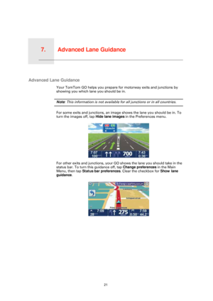 Page 21Advanced Lane Guidance7.
21
Advanced Lane Guidance
Advanced Lane Guidance
Your TomTom GO helps you prepare for motorway exits and junctions by 
showing you which lane you should be in.
Note: This information is not available for all junctions or in all countries.
For some exits and junctions, an image shows the lane you should be in. To 
turn the images off, tap  Hide lane images in the Preferences menu.
For other exits and junctions, your GO shows the lane you should take in the 
status bar. To turn...