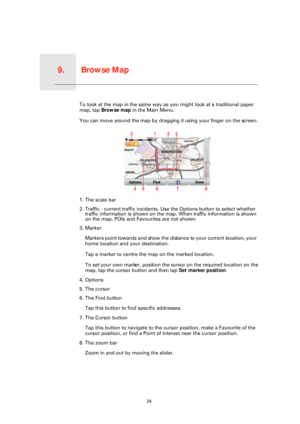 Page 24Browse Map9.
24
Browse MapTo look at the map in the same way as you might look at a traditional paper 
map, tap Browse map  in the Main Menu.
You can move around the map by dragging it using your finger on the screen.
1. The scale bar
2. Traffic - current traffic incidents. Us e the Options button to select whether 
traffic information is shown on the ma p. When traffic information is shown 
on the map, POIs and Favourites are not shown.
3. Marker
Markers point towards and show the dist ance to your...