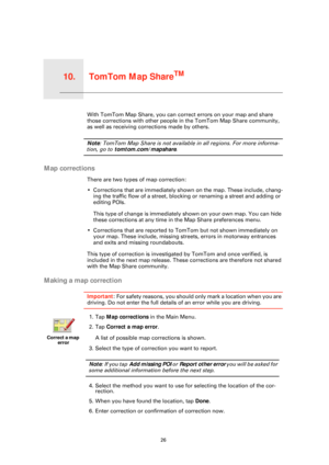 Page 26TomTom Map ShareTM10.
26
TomTom Map ShareTMWith TomTom Map Share, you can correct errors on your map and share 
those corrections with other people in the TomTom Map Share community, 
as well as receiving corrections made by others.
Note: TomTom Map Share is not available in all regions. For more informa-
tion, go to  tomtom.com/mapshare .
Map corrections
There are two types of map correction:
• Corrections that are immediately shown on the map. These include, chang-
ing the traffic flow of a street,...