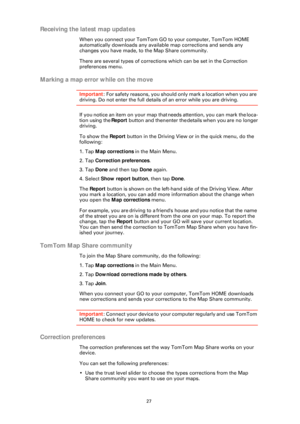Page 2727
Receiving the latest map updates
When you connect your TomTom GO to your computer, TomTom HOME 
automatically downloads any available map corrections and sends any 
changes you have made, to the Map Share community.
There are several types of correction s which can be set in the Correction 
preferences menu.
Marking a map error while on the move
Important: For safety reasons, you should only mark a location when you are 
driving. Do not enter the full details of an error while you are driving.
If you...