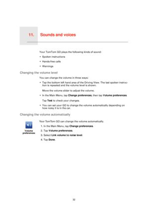 Page 32Sounds and voices11.
32
Sounds and voicesYour TomTom GO plays the following kinds of sound:
• Spoken instructions
• Hands-free calls
• Warnings
Changing the volume level
You can change the volume in three ways:
• Tap the bottom left hand area of the Driving View. The last spoken instruc-tion is repeated and the volume level is shown.
Move the volume slider to adjust the volume.
• In the Main Menu, tap  Change preferences, then tap Volume preferences .
Tap  Test  to check your changes.
• You can set your...