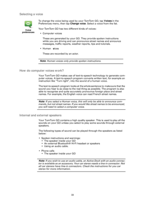 Page 3333
Selecting a voice
How do computer voices work?
Your TomTom GO makes use of text-to- speech technology to generate com-
puter voices. A text-to-speech program converts written text, for example an 
instruction like “Turn right”, into the sound of a human voice. 
The text-to-speech program looks at the whole sentence to make sure that the 
sound you hear is as close to the real thing as possible. The program is also 
able to recognise and quite accurately pronounce foreign place and street 
names. For...