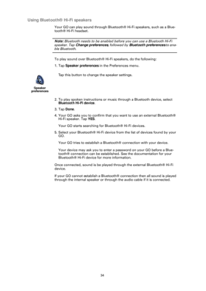 Page 3434
Using Bluetooth® Hi-Fi speakers
Your GO can play sound through Bluetooth® Hi-Fi speakers, such as a Blue-
tooth® Hi-Fi headset.
Note: Bluetooth needs to be enabled be fore you can use a Bluetooth Hi-Fi 
speaker. Tap  Change preferences, followed by Bluetooth preferences  to ena-
ble Bluetooth.
To play sound over Bluetooth® Hi-Fi speakers, do the following: 
1. Tap Speaker preferences  in the Preferences menu.
2. To play spoken instructions or music through a Bluetooth device, select  Bluetooth Hi-Fi...