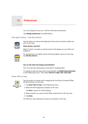 Page 35Preferences12.
35
PreferencesYou can change the way your TomTom GO looks and behaves.
Tap  Change preferences  in the Main Menu.
Use night colours / Use day colours
Can my GO make this change automatically?
Yes. Your GO has a light sensor to  tell when it is getting dark.
To change to night and day colours automatically, tap  Brightness preferences 
in the Preferences menu. Then select  Switch to night view when dark.
Show POI on map
Use Night 
colours
Tap this button to reduce the brightne ss of the...