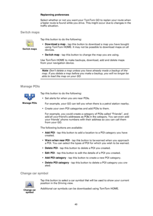 Page 4040
Replanning preferences
Select whether or not you want your TomTom GO to replan your route when 
a faster route is found while you drive. This might occur due to changes in the 
traffic situation.
Switch maps
Manage POIs
Change car symbol
Switch maps
Tap this button to do the following:• Download a map  - tap this button to dow nload a map you have bought 
using TomTom HOME. It may not be  possible to download maps on all 
devices.
• Switch map  - tap this button to change the map you are using.
Use...