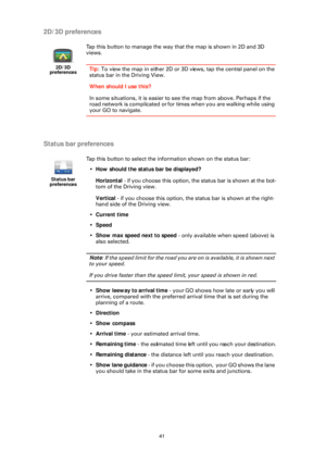 Page 4141
2D/3D preferences
Status bar preferences
2D/3D  
preferences
Tap this button to manage the way that the map is shown in 2D and 3D 
views.
Tip : To view the map in either 2D or 3D views, tap the central panel on the 
status bar in the Driving View.
When should I use this?
In some situations, it is easier to see the map from above. Perhaps if the 
road network is complicated or for times when you are walking while using 
your GO to navigate.
Status bar 
preferences
Tap this button to select the...
