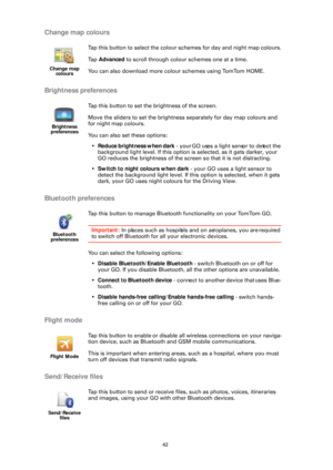 Page 4242
Change map colours
Brightness preferences
Bluetooth preferences
Flight mode
Send/Receive files
Change map colours
Tap this button to select the colour  schemes for day and night map colours.
Ta p   Advanced  to scroll through colour schemes one at a time.
You can also download more colo ur schemes using TomTom HOME.
Brightness 
preferences
Tap this button to set the brightness of the screen.
Move the sliders to set the brightness  separately for day map colours and 
for night map colours.
You can also...