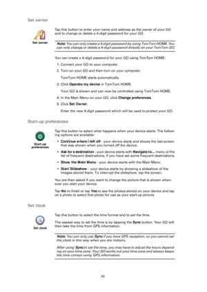 Page 4343
Set owner
Start-up preferences
Set clock
Set owner
Tap this button to enter your name and address as the owner of your GO 
and to change or delete a 4-digit password for your GO. 
Note: You can only create a 4-digit password by using TomTom HOME. You 
can only change or delete a 4-digit  password directly on your TomTom GO.
You can create a 4-digit password  for your GO using TomTom HOME:
1. Connect your GO to your computer. 
2. Turn on your GO and then turn on your computer.
TomTom HOME starts...