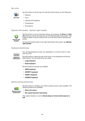 Page 4444
Set units
Operate left-handed / Operate right handed
Keyboard preferences
Battery saving preferences
Set units
Tap this button to set the type of units that will be shown for the following: •Distance
•Time
• Latitude and longitude
• Temperature
• Air pressure
Operate left- handed
Tap this button to move important buttons, for example, the  Done and Can-
cel  buttons as well as the zoom bar, to the left hand side of the screen. This 
makes it easier to tap the buttons with your left hand without...