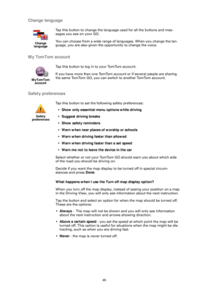Page 4545
Change language
My TomTom account
Safety preferences
What happens when I use the Turn off map display option?
When you turn off the map display, instead of seeing your position on a map 
in the Driving View, you will only see information about the next instruction.
Tap the button and select an option for  when the map should be turned off. 
These are the options:
• Always  -  The map will not be shown and you will only see information 
about the next instruction and arrows showing direction.
• Above a...