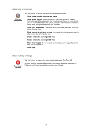 Page 4646
Advanced preferences
Reset factory settings
Advanced 
preferences
Tap this button to set the following advanced preferences:
• Show house number before street name
• Show street names  - if you are using a computer voice for spoken 
instructions and have selected that street names should be read aloud, 
you do not need to select this option, since the street names will be read 
aloud even though this  option is not selected.
• Show next street name  - the name of the next street is shown in the top...