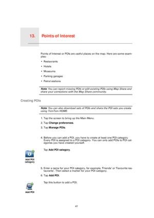 Page 47Points of Interest13.
47
Points of InterestPoints of Interest or POIs are useful places on the map. Here are some exam-
ples:
• Restaurants
•Hotels
•Museums
• Parking garages
• Petrol stations
Note: You can report missing POIs or edit existing POIs using Map Share and 
share your corrections with the Map Share community.
Creating POIs
Note: You can also download sets of POIs  and share the POI sets you create 
using TomTom HOME.
1. Tap the screen to bring up the Main Menu.
2. Tap Change preferences .
3....