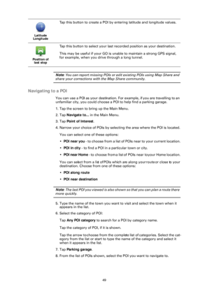 Page 4949
Note: You can report missing POIs or edit existing POIs using Map Share and 
share your corrections with the Map Share community.
Navigating to a POI
You can use a POI as your destination. Fo r example, if you are travelling to an 
unfamiliar city, you could choose a POI to help find a parking garage.
1. Tap the screen to bring up the Main Menu.
2. Tap  Navigate to... in the Main Menu.
3. Tap  Point of Interest .
4. Narrow your choice of POIs by selecting the area where the POI is located.
You can...