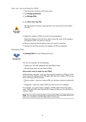 Page 5151
How can I set warnings for POIs?
1. Tap the screen to bring up the main menu.
2. Tap Change preferences .
3. Tap  Manage POIs .
4. Tap  Warn when near POI .
5. Select the category of POI  you want to be warned about.
Select the category from the list or st art to type the name of the category 
and select it when it is shown in the list.
6. Set how close the POI should be when you receive a warning.
7. Choose the warning sound for the category of POI you selected.
Managing POIs
You can, for example, do...