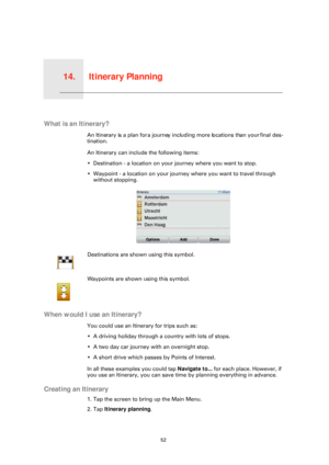 Page 52Itinerary Planning14.
52
Itinerary Planning
What is an Itinerary?
An Itinerary is a plan for a journey including more locations than your final des-
tination.
An Itinerary can include the following items:
• Destination - a location on your journey where you want to stop.
• Waypoint - a location on your journey where you want to travel through without stopping.
When would I use an Itinerary?
You could use an Itinerary for trips such as:
• A driving holiday through a country with lots of stops.
• A two day...