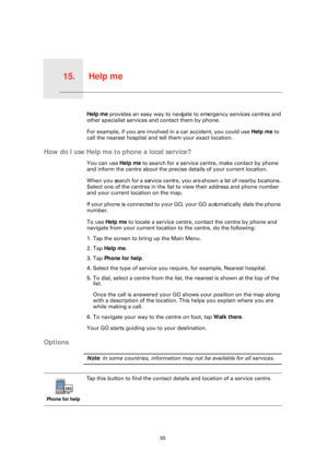 Page 55Help me15.
55
Help meHelp me provides an easy way to navigate to emergency services centres and 
other specialist services and contact them by phone.
For example, if you are involved  in a car accident, you could use Help me to 
call the nearest hospital and tell them your exact location.
How do I use Help me to phone a local service?
You can use  Help me to search for a service centre, make contact by phone 
and inform the centre about the precise details of your current location.
When you search for a...