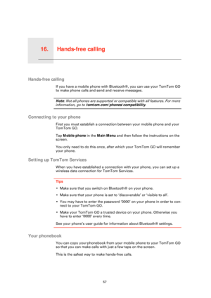 Page 57Hands-free calling16.
57
Hands-free calling
Hands-free calling
If you have a mobile phone with Bluetooth®, you can use your TomTom GO 
to make phone calls and se nd and receive messages.
Note: Not all phones are supported or comp atible with all features. For more 
information, go to tomtom.com/phones/compatibility .
Connecting to your phone
First you must establish a connection between your mobile phone and your 
TomTom GO.
Tap Mobile phone in the  Main Menu and then follow the instructions on the...