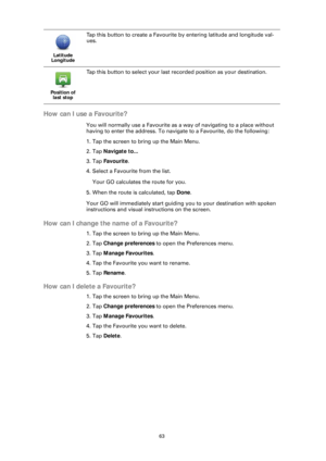 Page 6363
How can I use a Favourite?
You will normally use a Favourite as a way of navigating to a place without 
having to enter the address. To naviga te to a Favourite, do the following:
1. Tap the screen to bring up the Main Menu.
2. Tap  Navigate to...
3. Tap  Favourite .
4. Select a Favourite from the list.
Your GO calculates the route for you.
5. When the route is calculated, tap  Done. 
Your GO will immediately start guiding you to your destination with spoken 
instructions and visual instructions on...