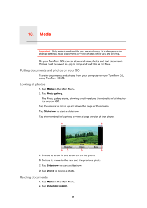 Page 64Media18.
64
MediaImportant: Only select media while you are stationary. It is dangerous to 
change settings, read documents or view photos while you are driving.
On your TomTom GO you can store and view photos and text documents. 
Photos must be saved as .jpg or .bmp and text files as .txt files.
Putting documents and photos on your GO
Transfer documents and photos from your computer to your TomTom GO, 
using TomTom HOME.
Looking at photos
1. Tap Media in the Main Menu.
2. Tap  Photo gallery .
The Photo...