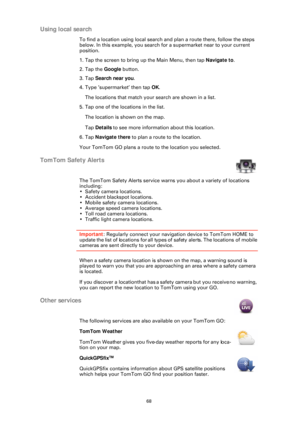 Page 6868
Using local search
To find a location using local search and plan a route there, follow the steps 
below. In this example, you search for a supermarket near to your current 
position.
1. Tap the screen to bring up the Main Menu, then tap Navigate to.
2. Tap the  Google button.
3. Tap  Search near you .
4. Type ’supermarket’ then tap  OK.
The locations that match your search are shown in a list.
5. Tap one of the locations in the list.
The location is shown on the map. 
Tap  Details  to see more...
