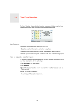 Page 82TomTom Weather23.
82
TomTom WeatherTomTom Weather shows detailed weather reports and 5-day weather fore-
casts for towns and cities provided by local weather stations.
Key Features
• Weather reports delivered directly to your GO.
• Detailed weather information, refreshed every hour.
• Detailed coverage throughout Europe, Australia and North America.
• Clearly spoken weather reports combined with clear and intuitive graphics.
How to request a weather report
To request a weather report for a specific...