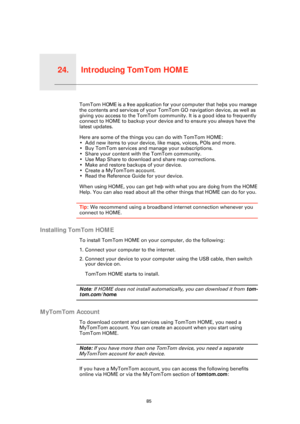 Page 85Introducing TomTom HOME24.
85
Introducing TomTom HOMETomTom HOME is a free application for your computer that helps you manage 
the contents and services of your TomTom GO navigation device, as well as 
giving you access to the TomTom communi ty. It is a good idea to frequently 
connect to HOME to backup your device and to ensure you always have the 
latest updates. 
Here are some of the things you can do with TomTom HOME:
• Add new items to your device, like maps, voices, POIs and more.
• Buy TomTom...