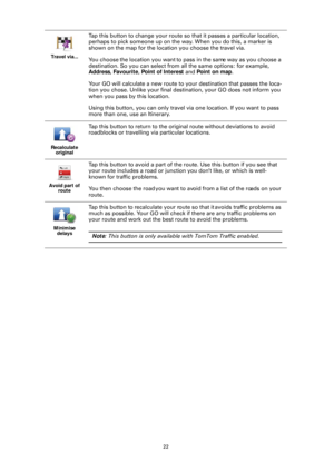 Page 2222
Travel via...
Tap this button to change your route so
 that it passes a particular location, 
perhaps to pick someone up on the way. When you do this, a marker is 
shown on the map for the location you choose the travel via.
You choose the location you want to pass in the same way as you choose a 
destination. So you can select from  all the same options: for example, 
Address , Favourite , Point of Interest  and Point on map .
Your GO will calculate a new route to your destination that passes the...